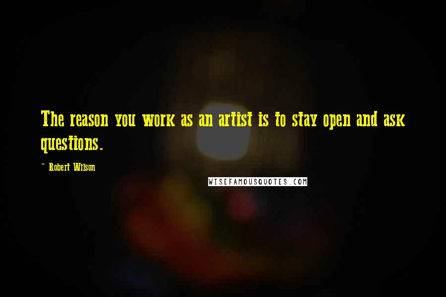 Robert Wilson Quotes: The reason you work as an artist is to stay open and ask questions.