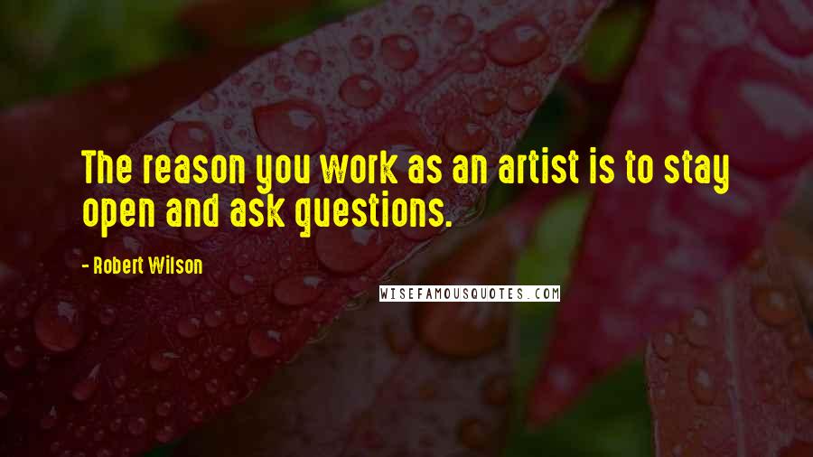 Robert Wilson Quotes: The reason you work as an artist is to stay open and ask questions.