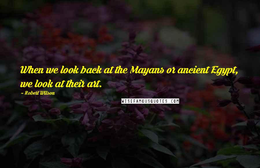 Robert Wilson Quotes: When we look back at the Mayans or ancient Egypt, we look at their art.