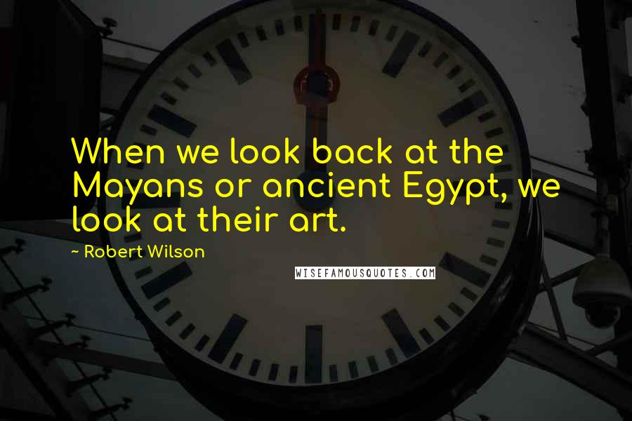 Robert Wilson Quotes: When we look back at the Mayans or ancient Egypt, we look at their art.