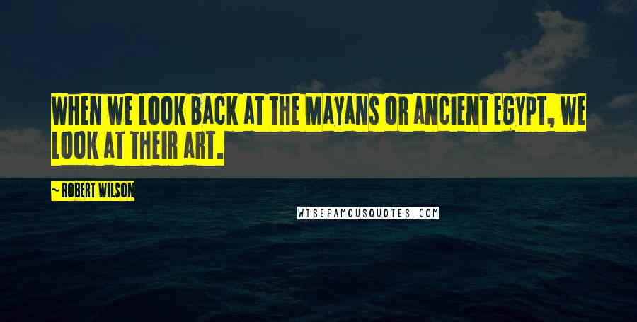 Robert Wilson Quotes: When we look back at the Mayans or ancient Egypt, we look at their art.