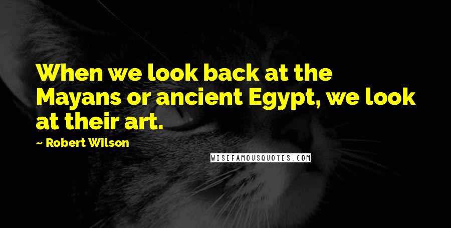Robert Wilson Quotes: When we look back at the Mayans or ancient Egypt, we look at their art.