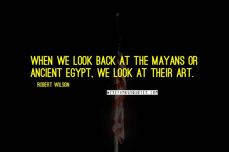 Robert Wilson Quotes: When we look back at the Mayans or ancient Egypt, we look at their art.