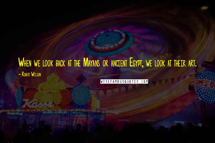 Robert Wilson Quotes: When we look back at the Mayans or ancient Egypt, we look at their art.