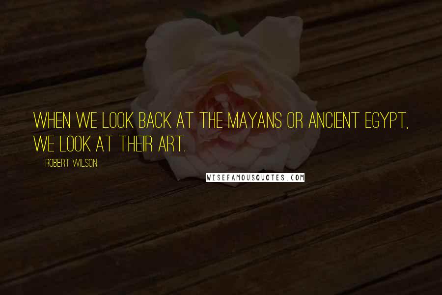Robert Wilson Quotes: When we look back at the Mayans or ancient Egypt, we look at their art.