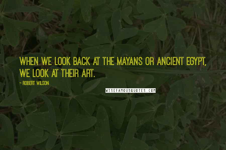 Robert Wilson Quotes: When we look back at the Mayans or ancient Egypt, we look at their art.