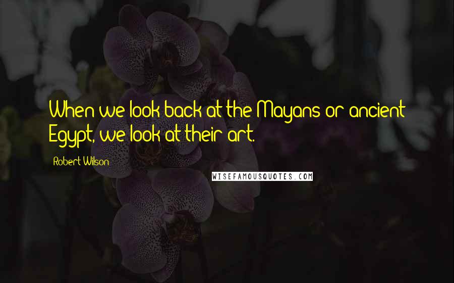 Robert Wilson Quotes: When we look back at the Mayans or ancient Egypt, we look at their art.