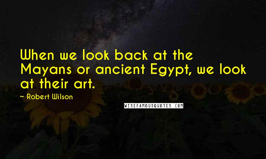 Robert Wilson Quotes: When we look back at the Mayans or ancient Egypt, we look at their art.