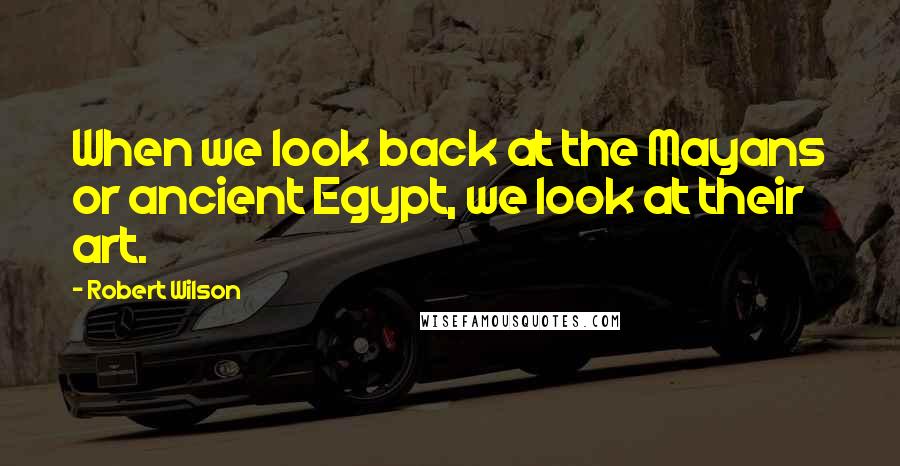 Robert Wilson Quotes: When we look back at the Mayans or ancient Egypt, we look at their art.