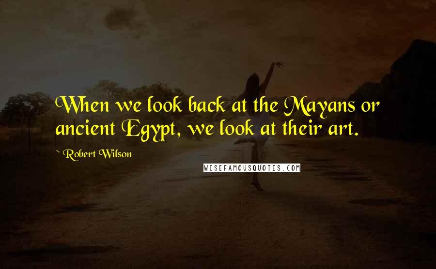 Robert Wilson Quotes: When we look back at the Mayans or ancient Egypt, we look at their art.
