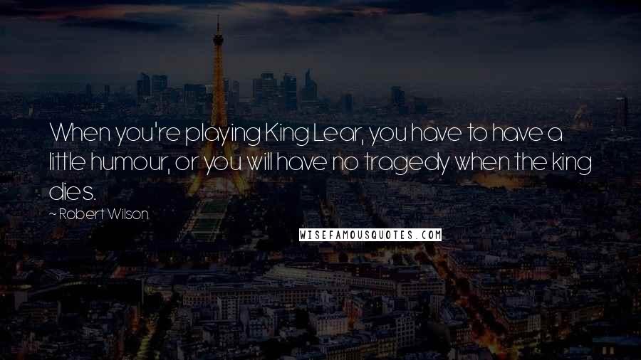 Robert Wilson Quotes: When you're playing King Lear, you have to have a little humour, or you will have no tragedy when the king dies.