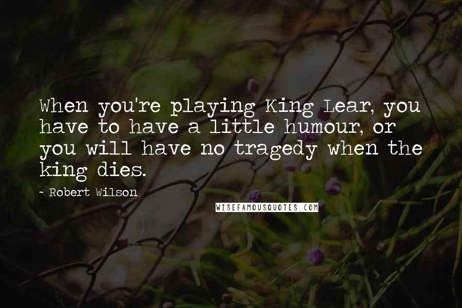 Robert Wilson Quotes: When you're playing King Lear, you have to have a little humour, or you will have no tragedy when the king dies.