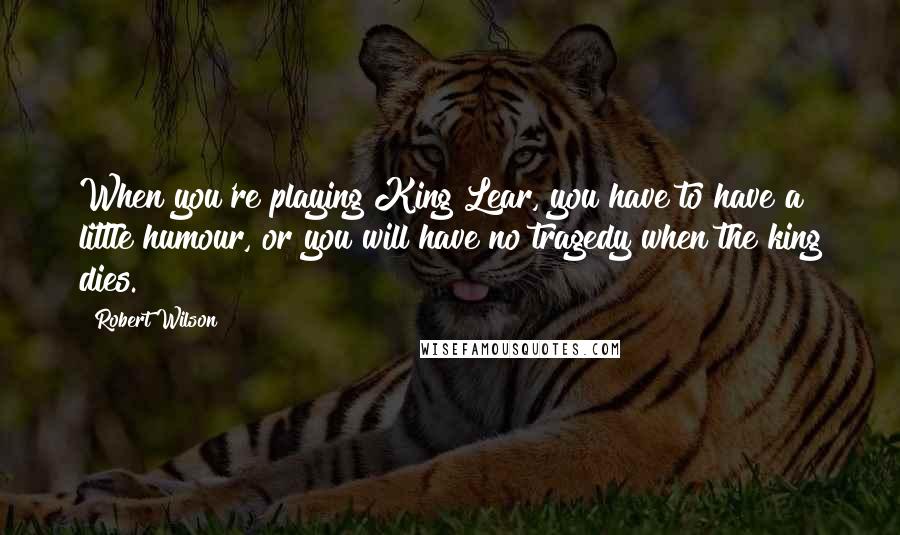 Robert Wilson Quotes: When you're playing King Lear, you have to have a little humour, or you will have no tragedy when the king dies.