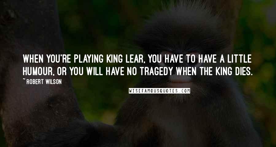 Robert Wilson Quotes: When you're playing King Lear, you have to have a little humour, or you will have no tragedy when the king dies.