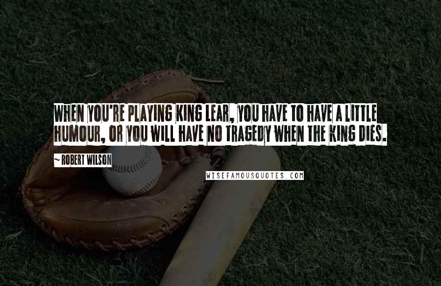 Robert Wilson Quotes: When you're playing King Lear, you have to have a little humour, or you will have no tragedy when the king dies.