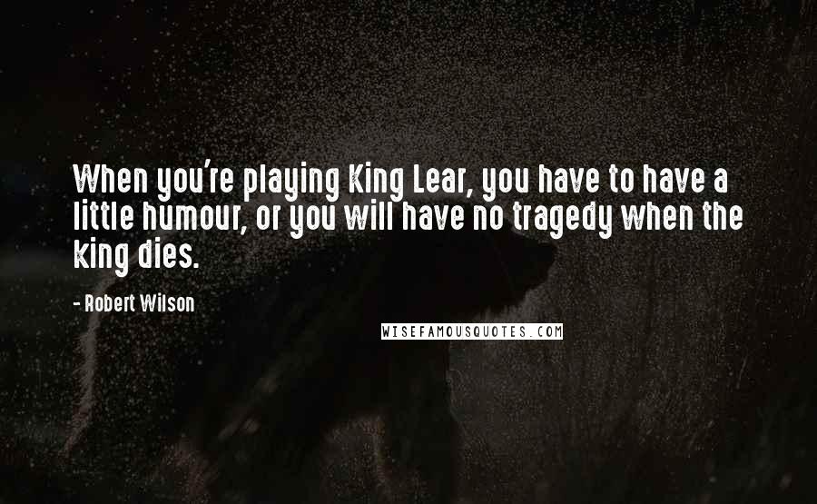 Robert Wilson Quotes: When you're playing King Lear, you have to have a little humour, or you will have no tragedy when the king dies.