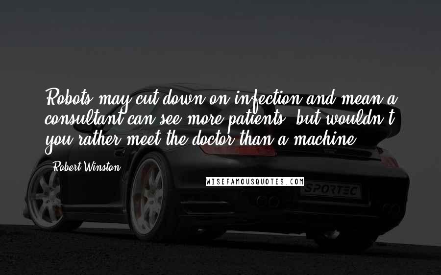 Robert Winston Quotes: Robots may cut down on infection and mean a consultant can see more patients, but wouldn't you rather meet the doctor than a machine?