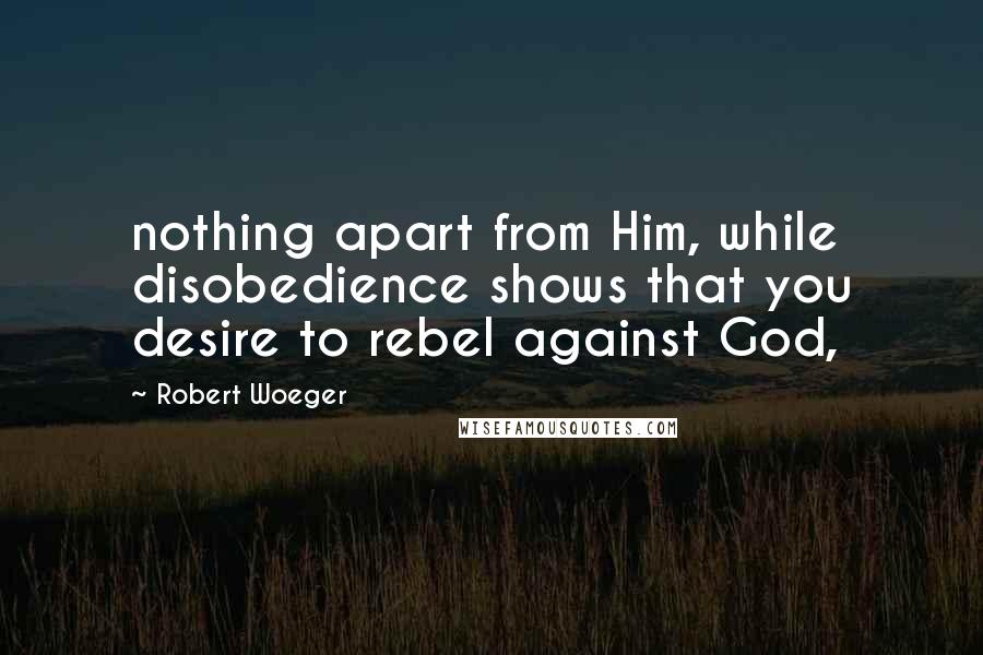 Robert Woeger Quotes: nothing apart from Him, while disobedience shows that you desire to rebel against God,