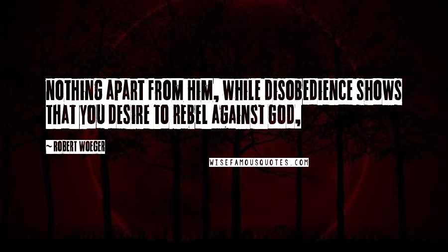 Robert Woeger Quotes: nothing apart from Him, while disobedience shows that you desire to rebel against God,