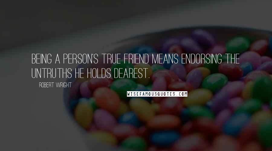 Robert Wright Quotes: Being a person's true friend means endorsing the untruths he holds dearest.