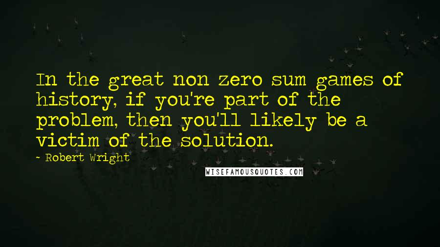 Robert Wright Quotes: In the great non zero sum games of history, if you're part of the problem, then you'll likely be a victim of the solution.