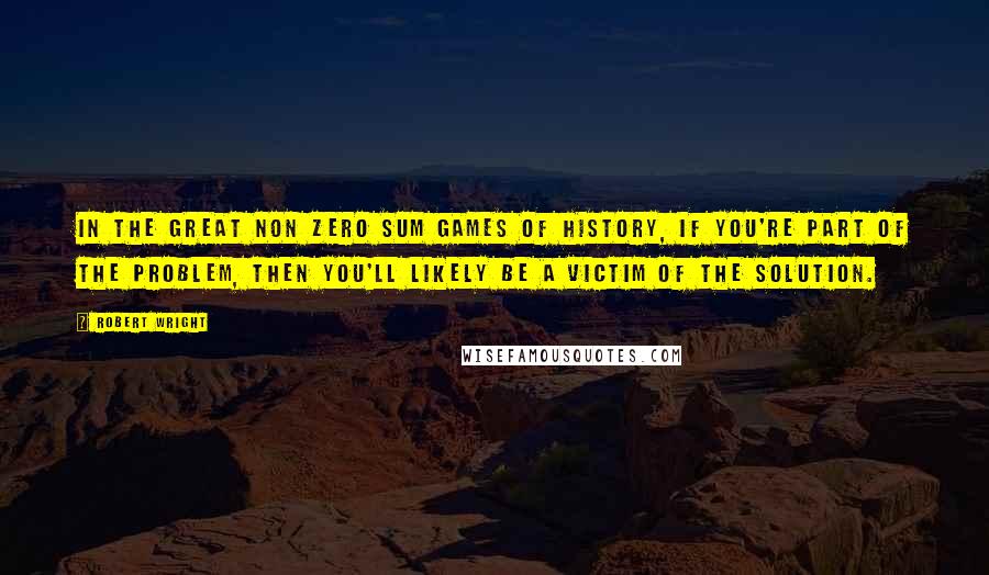 Robert Wright Quotes: In the great non zero sum games of history, if you're part of the problem, then you'll likely be a victim of the solution.