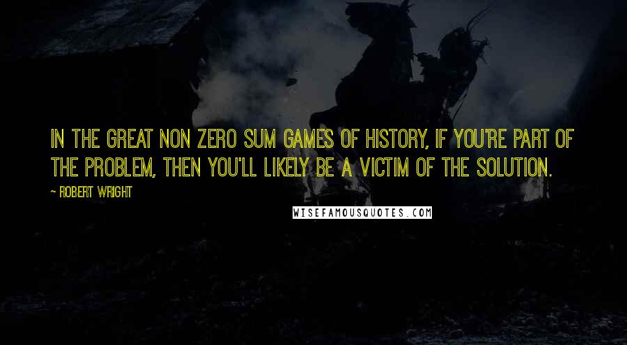 Robert Wright Quotes: In the great non zero sum games of history, if you're part of the problem, then you'll likely be a victim of the solution.