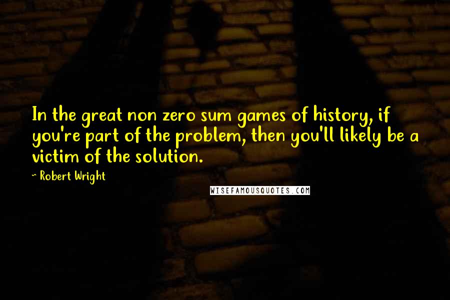 Robert Wright Quotes: In the great non zero sum games of history, if you're part of the problem, then you'll likely be a victim of the solution.