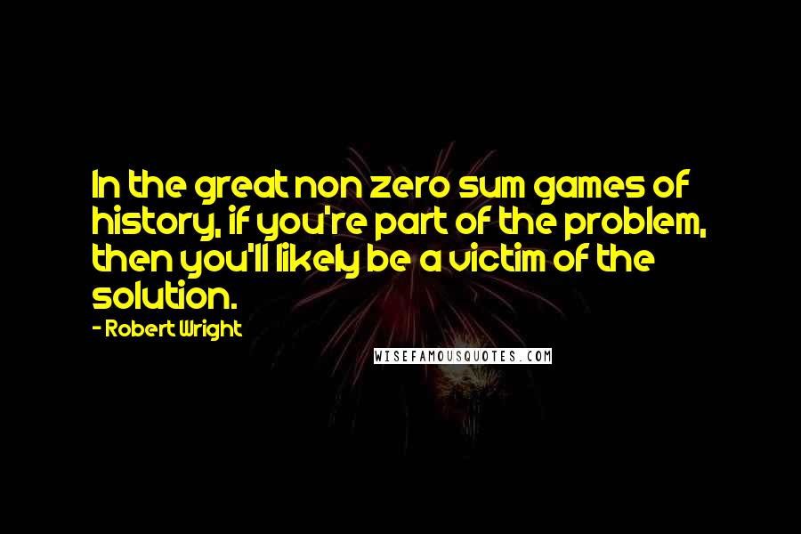 Robert Wright Quotes: In the great non zero sum games of history, if you're part of the problem, then you'll likely be a victim of the solution.