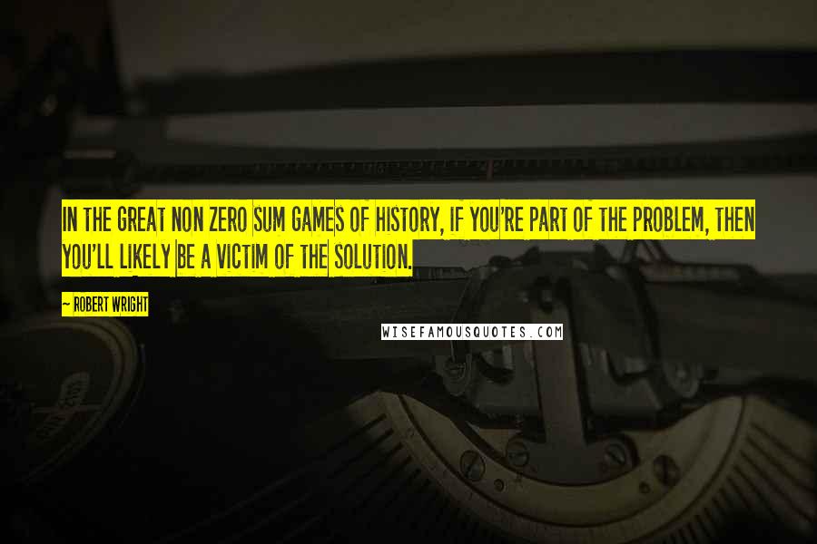 Robert Wright Quotes: In the great non zero sum games of history, if you're part of the problem, then you'll likely be a victim of the solution.