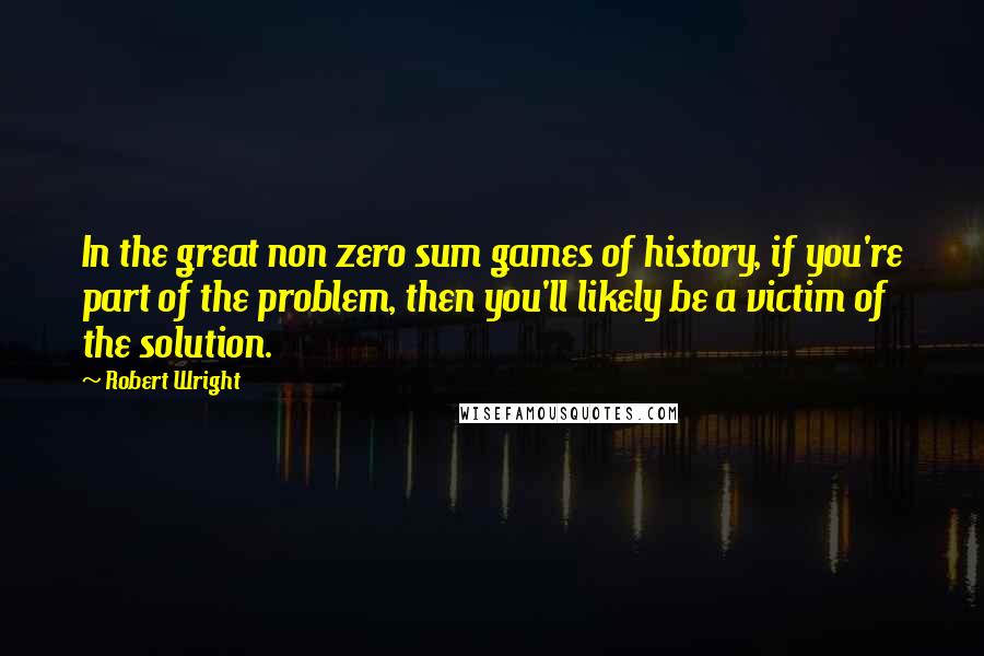 Robert Wright Quotes: In the great non zero sum games of history, if you're part of the problem, then you'll likely be a victim of the solution.
