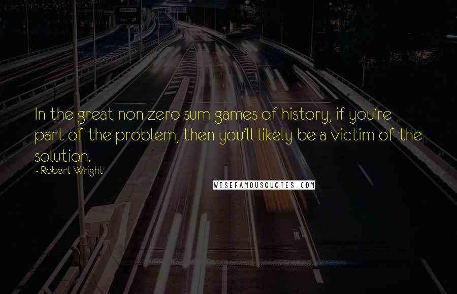 Robert Wright Quotes: In the great non zero sum games of history, if you're part of the problem, then you'll likely be a victim of the solution.