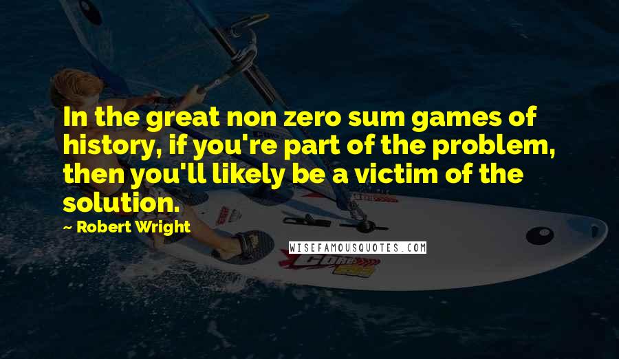 Robert Wright Quotes: In the great non zero sum games of history, if you're part of the problem, then you'll likely be a victim of the solution.