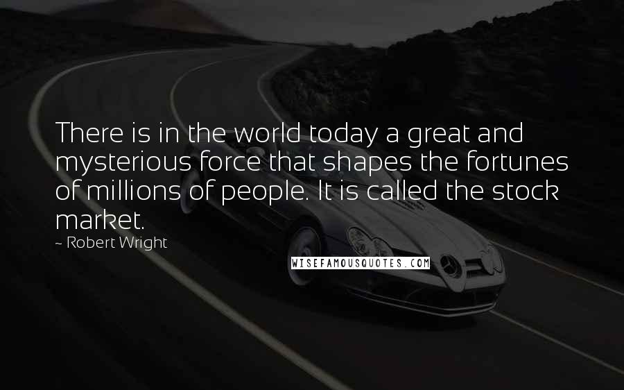 Robert Wright Quotes: There is in the world today a great and mysterious force that shapes the fortunes of millions of people. It is called the stock market.