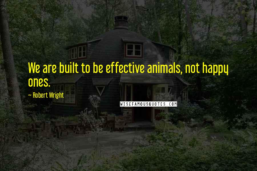 Robert Wright Quotes: We are built to be effective animals, not happy ones.