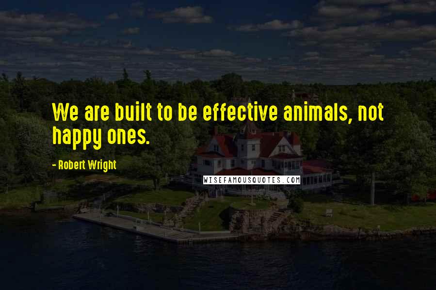 Robert Wright Quotes: We are built to be effective animals, not happy ones.