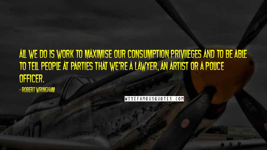 Robert Wringham Quotes: All we do is work to maximise our consumption privileges and to be able to tell people at parties that we're a lawyer, an artist or a police officer.