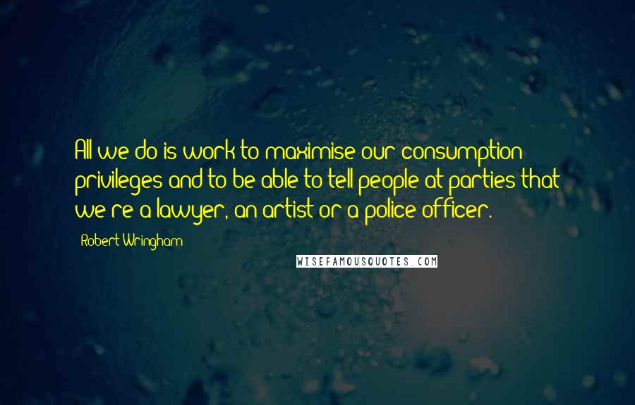 Robert Wringham Quotes: All we do is work to maximise our consumption privileges and to be able to tell people at parties that we're a lawyer, an artist or a police officer.