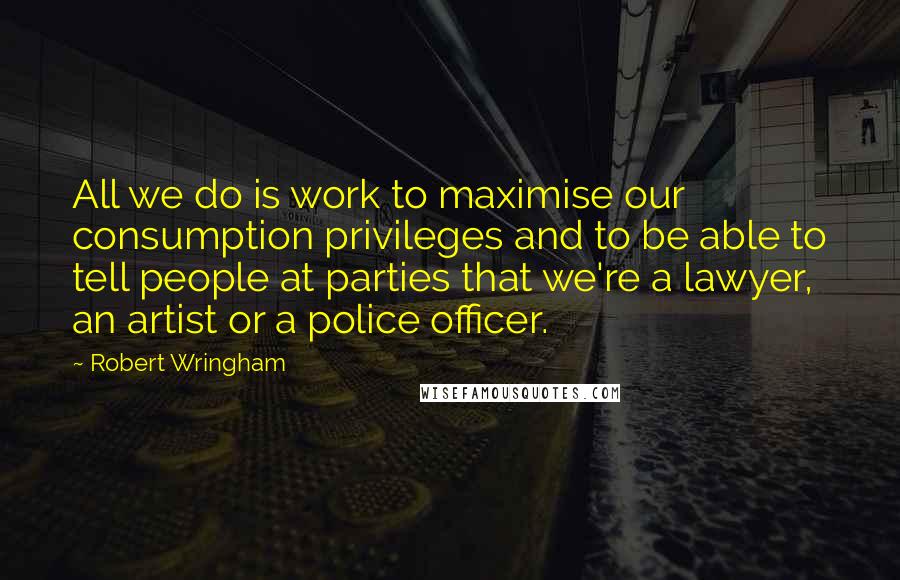 Robert Wringham Quotes: All we do is work to maximise our consumption privileges and to be able to tell people at parties that we're a lawyer, an artist or a police officer.