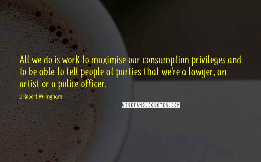 Robert Wringham Quotes: All we do is work to maximise our consumption privileges and to be able to tell people at parties that we're a lawyer, an artist or a police officer.