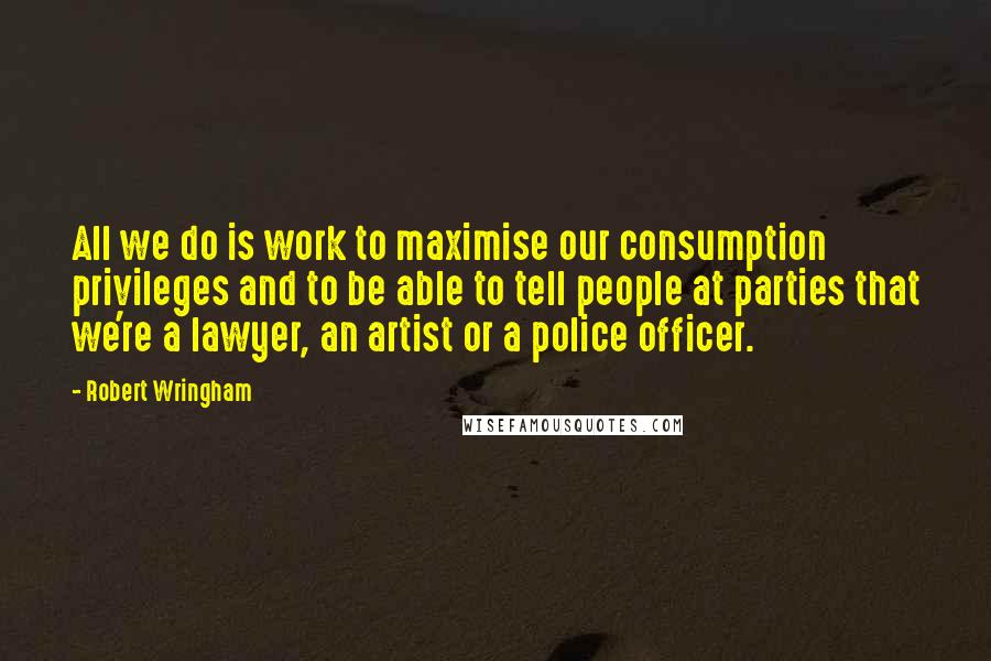 Robert Wringham Quotes: All we do is work to maximise our consumption privileges and to be able to tell people at parties that we're a lawyer, an artist or a police officer.