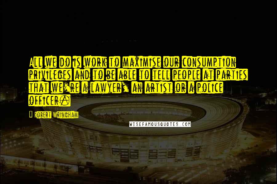 Robert Wringham Quotes: All we do is work to maximise our consumption privileges and to be able to tell people at parties that we're a lawyer, an artist or a police officer.