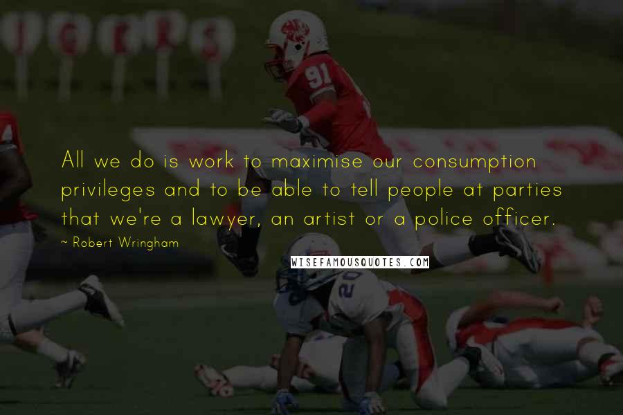 Robert Wringham Quotes: All we do is work to maximise our consumption privileges and to be able to tell people at parties that we're a lawyer, an artist or a police officer.