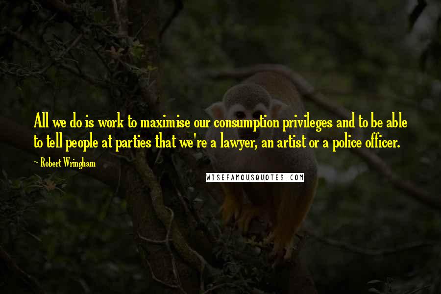 Robert Wringham Quotes: All we do is work to maximise our consumption privileges and to be able to tell people at parties that we're a lawyer, an artist or a police officer.