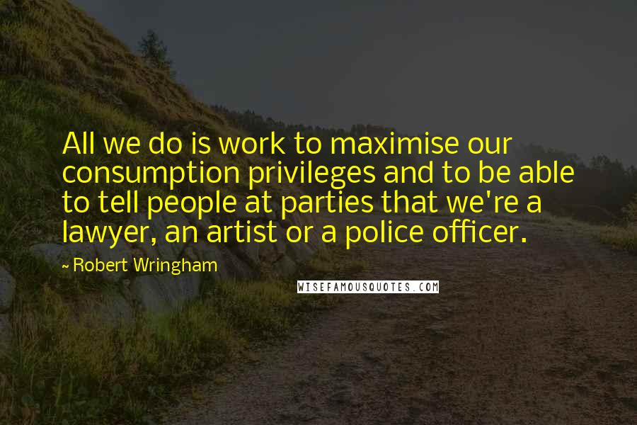 Robert Wringham Quotes: All we do is work to maximise our consumption privileges and to be able to tell people at parties that we're a lawyer, an artist or a police officer.