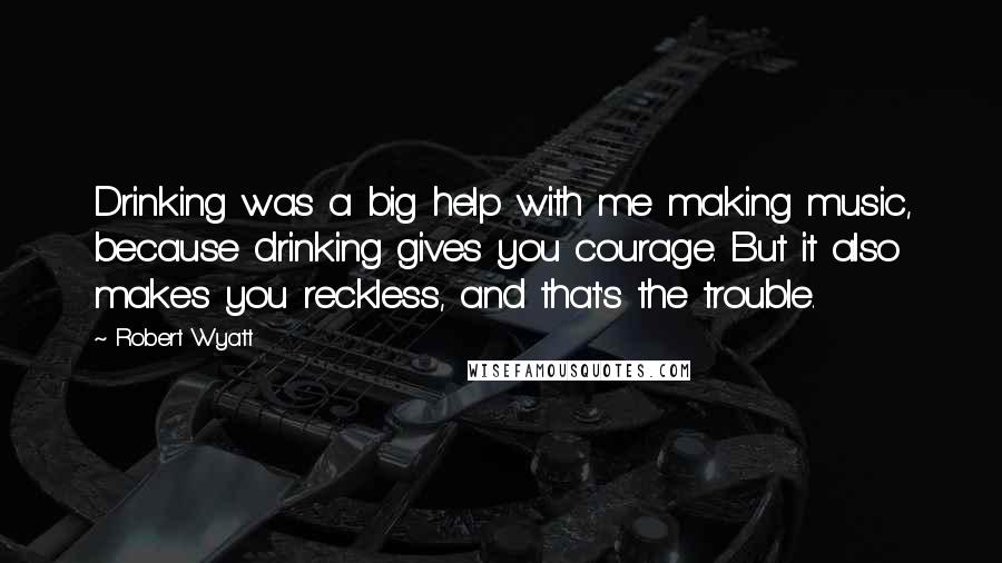 Robert Wyatt Quotes: Drinking was a big help with me making music, because drinking gives you courage. But it also makes you reckless, and that's the trouble.