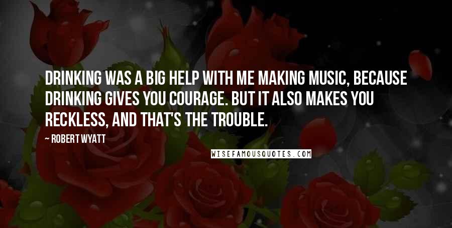 Robert Wyatt Quotes: Drinking was a big help with me making music, because drinking gives you courage. But it also makes you reckless, and that's the trouble.