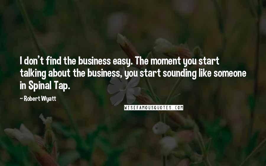 Robert Wyatt Quotes: I don't find the business easy. The moment you start talking about the business, you start sounding like someone in Spinal Tap.