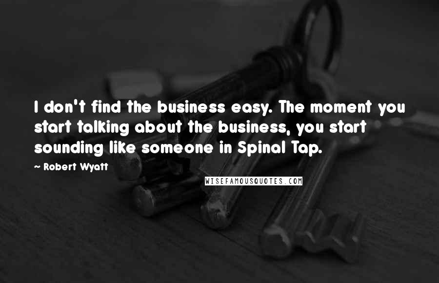 Robert Wyatt Quotes: I don't find the business easy. The moment you start talking about the business, you start sounding like someone in Spinal Tap.