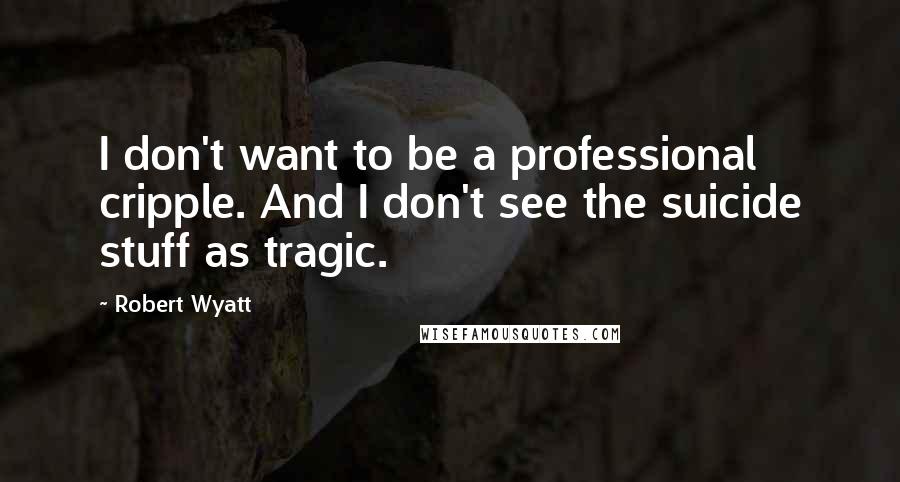 Robert Wyatt Quotes: I don't want to be a professional cripple. And I don't see the suicide stuff as tragic.